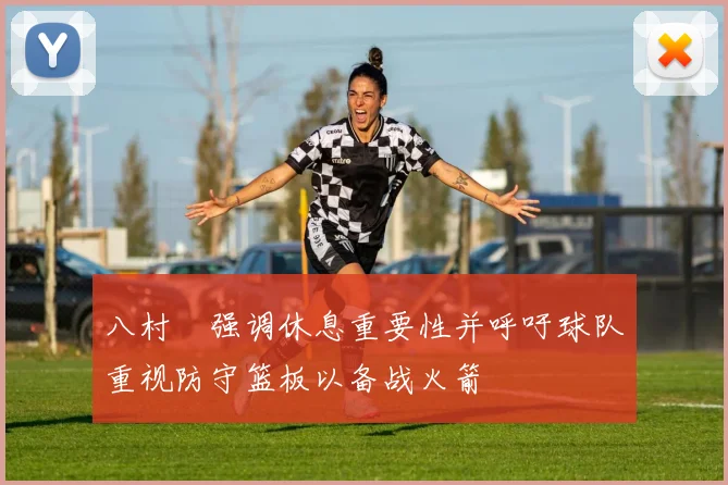 八村塁强调休息重要性并呼吁球队重视防守篮板以备战火箭