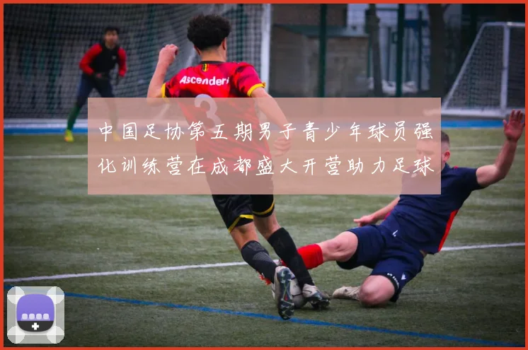 中国足协第五期男子青少年球员强化训练营在成都盛大开营助力足球未来发展