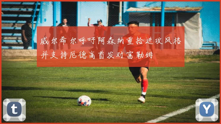 威尔希尔呼吁阿森纳重拾进攻风格并支持厄德高首发对富勒姆