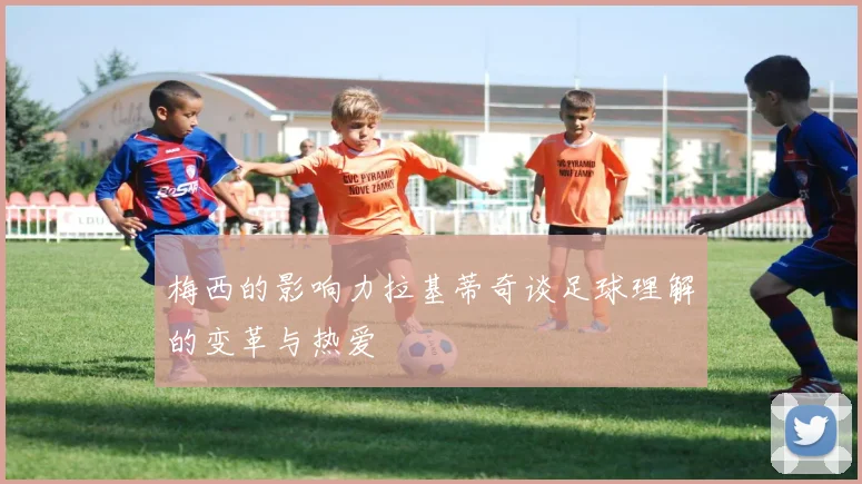 梅西的影响力拉基蒂奇谈足球理解的变革与热爱