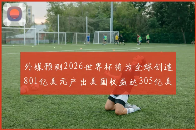 外媒预测2026世界杯将为全球创造801亿美元产出美国收益达305亿美元