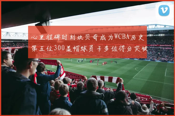 心里程碑时刻坎贝奇成为WCBA历史第五位300盖帽球员卡多佐得分突破1000大关