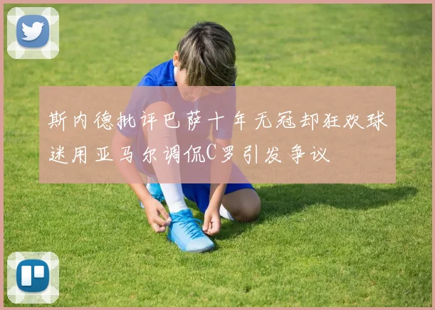 斯内德批评巴萨十年无冠却狂欢球迷用亚马尔调侃C罗引发争议