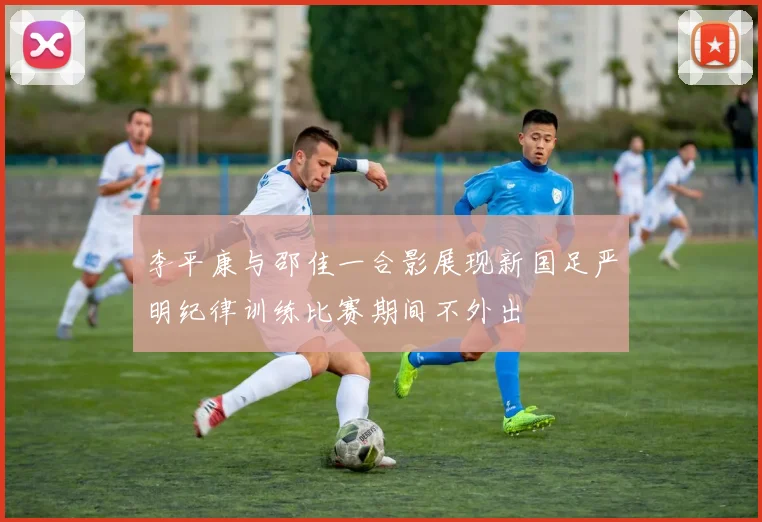 李平康与邵佳一合影展现新国足严明纪律训练比赛期间不外出