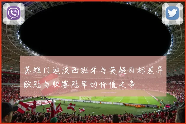 苏维门迪谈西班牙与英超目标差异欧冠与联赛冠军的价值之争