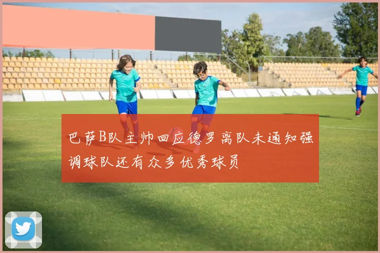 巴萨B队主帅回应德罗离队未通知强调球队还有众多优秀球员
