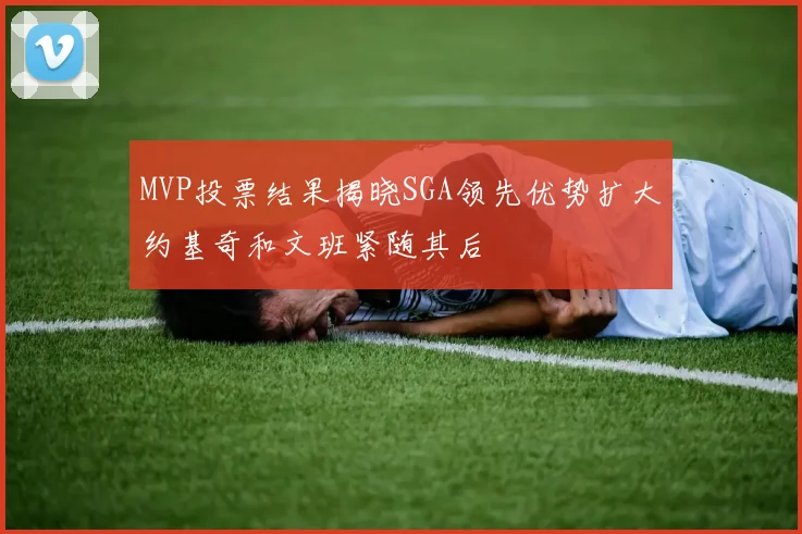 MVP投票结果揭晓SGA领先优势扩大约基奇和文班紧随其后