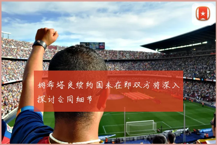 姆希塔良续约国米在即双方将深入探讨合同细节