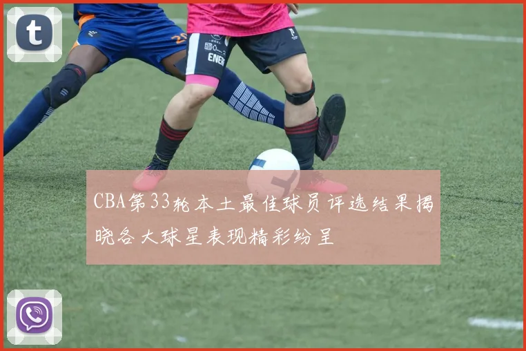 CBA第33轮本土最佳球员评选结果揭晓各大球星表现精彩纷呈