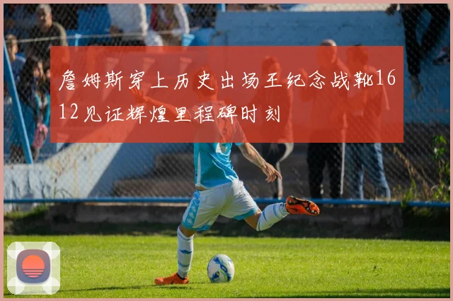 詹姆斯穿上历史出场王纪念战靴1612见证辉煌里程碑时刻