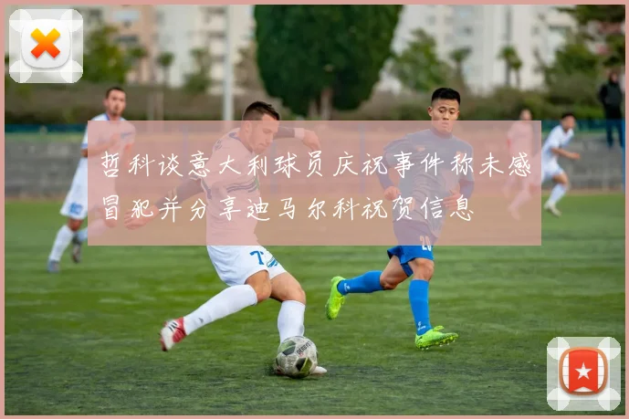 哲科谈意大利球员庆祝事件称未感冒犯并分享迪马尔科祝贺信息