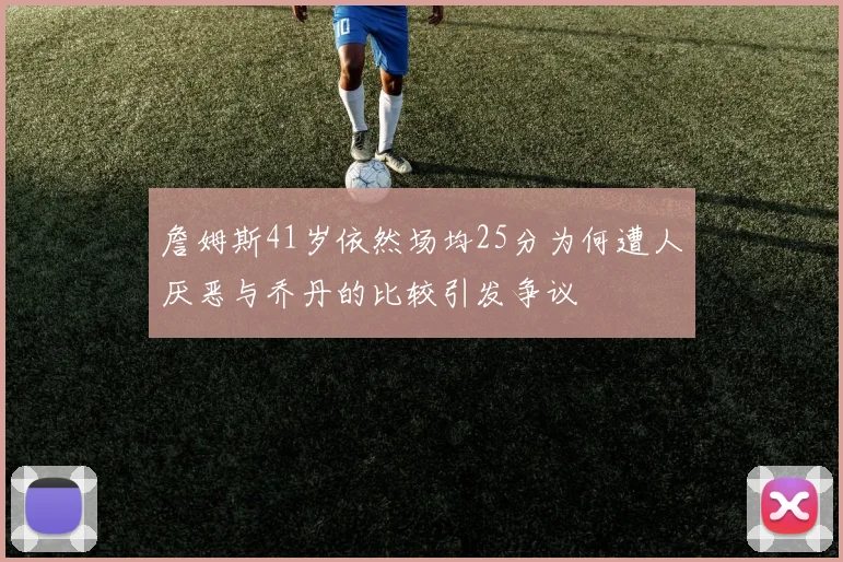 詹姆斯41岁依然场均25分为何遭人厌恶与乔丹的比较引发争议
