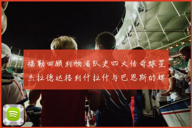 福勒回顾利物浦队史四大传奇球星杰拉德达格利什拉什与巴恩斯的辉煌成就