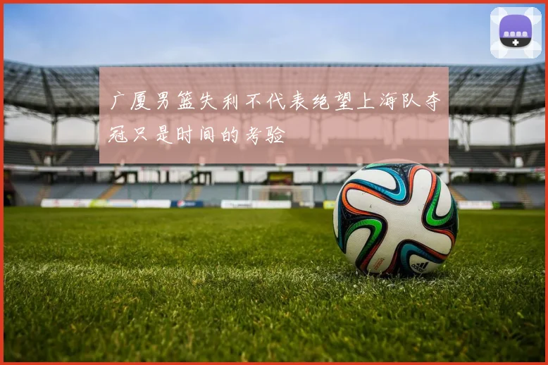 广厦男篮失利不代表绝望上海队夺冠只是时间的考验