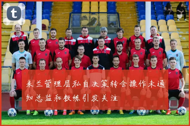米兰管理层私自决策转会操作未通知总监和教练引发关注