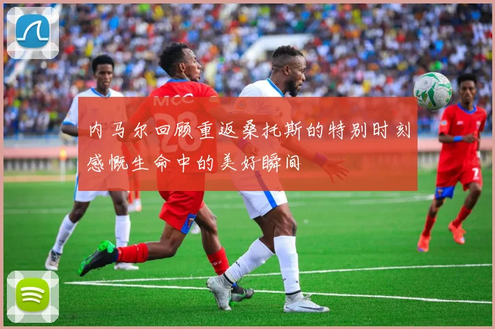 内马尔回顾重返桑托斯的特别时刻感慨生命中的美好瞬间