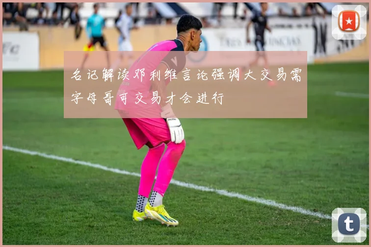 名记解读邓利维言论强调大交易需字母哥可交易才会进行