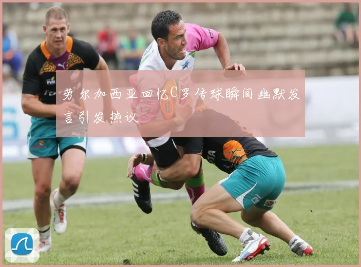 劳尔加西亚回忆C罗传球瞬间幽默发言引发热议