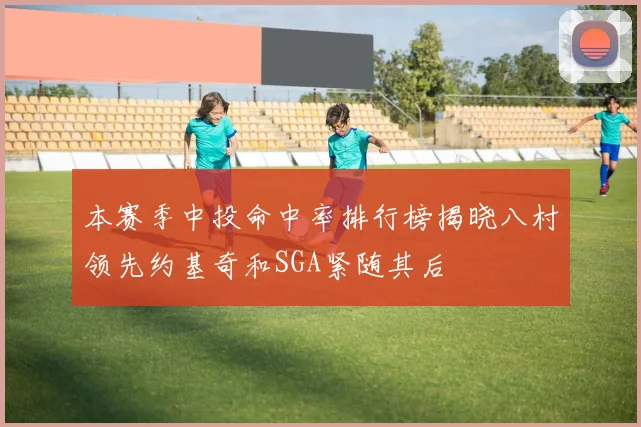 本赛季中投命中率排行榜揭晓八村领先约基奇和SGA紧随其后