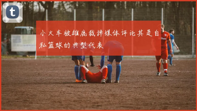小火车被雄鹿裁掉媒体评论其是自私篮球的典型代表