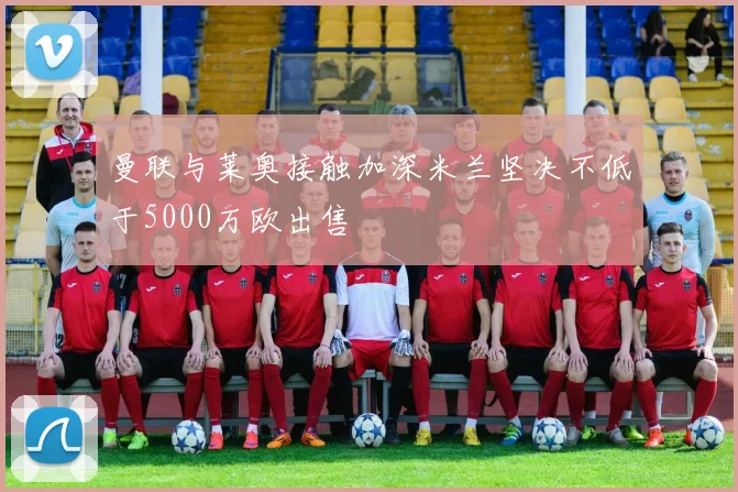 曼联与莱奥接触加深米兰坚决不低于5000万欧出售