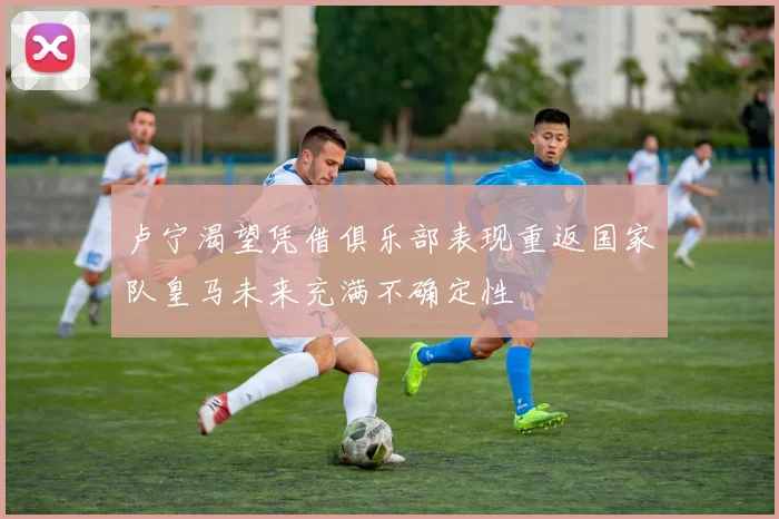 卢宁渴望凭借俱乐部表现重返国家队皇马未来充满不确定性