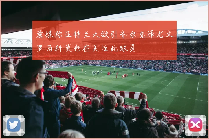 意媒称亚特兰大欲引齐尔克泽尤文罗马科莫也在关注此球员