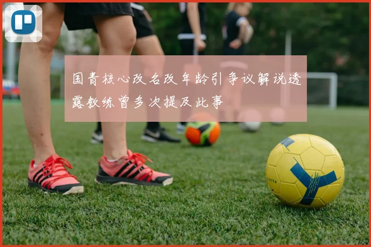 国青核心改名改年龄引争议解说透露教练曾多次提及此事