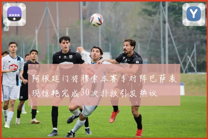 阿根廷门将穆索本赛季对阵巴萨表现惊艳完成30次扑救引发热议