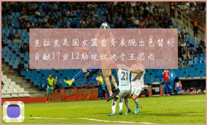 克拉克美国女篮首秀表现出色替补贡献17分12助攻仅次于王思雨
