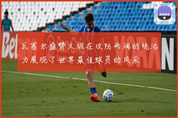 瓦塞尔盛赞文班在攻防两端的统治力展现了世界最佳球员的风采