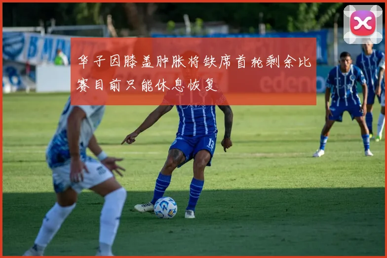 华子因膝盖肿胀将缺席首轮剩余比赛目前只能休息恢复