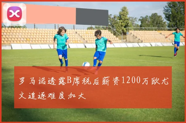 罗马诺透露B席税后薪资1200万欧尤文追逐难度加大