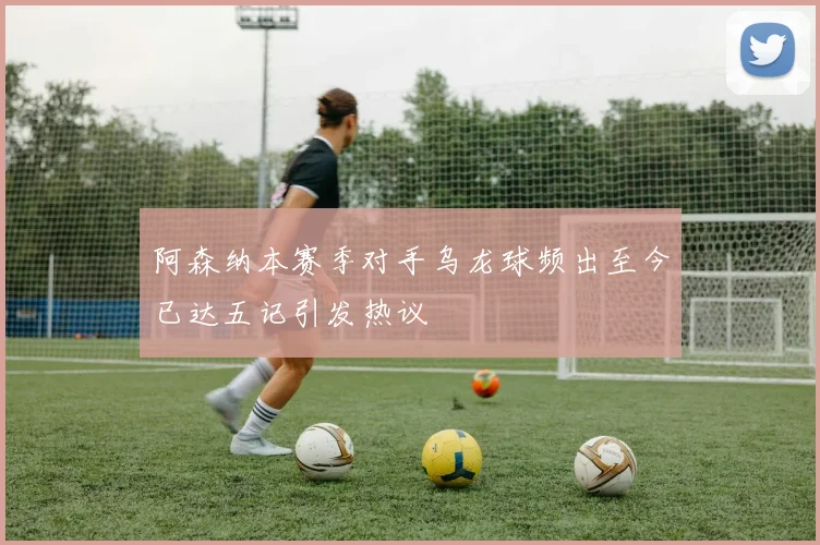 阿森纳本赛季对手乌龙球频出至今已达五记引发热议