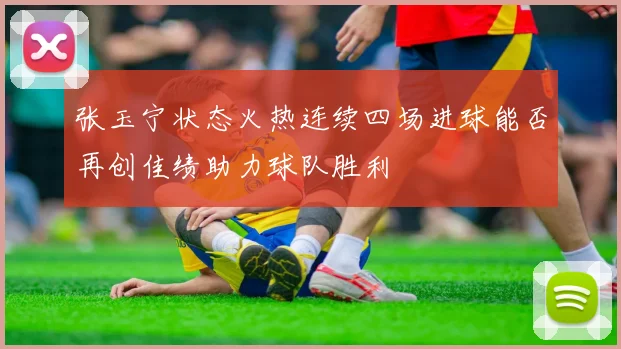 张玉宁状态火热连续四场进球能否再创佳绩助力球队胜利