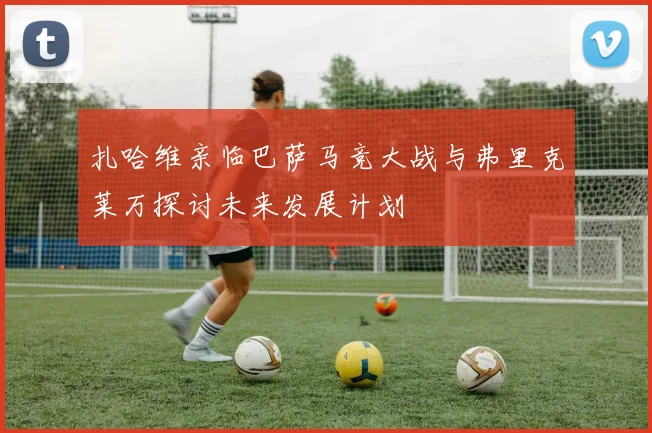 扎哈维亲临巴萨马竞大战与弗里克莱万探讨未来发展计划